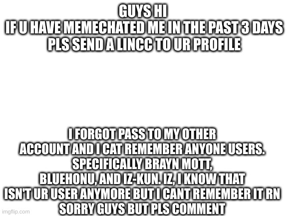 Blank White Template | GUYS HI 
IF U HAVE MEMECHATED ME IN THE PAST 3 DAYS PLS SEND A LINCC TO UR PROFILE; I FORGOT PASS TO MY OTHER ACCOUNT AND I CAT REMEMBER ANYONE USERS.
SPECIFICALLY BRAYN MOTT, BLUEHONU, AND IZ-KUN. IZ, I KNOW THAT ISN'T UR USER ANYMORE BUT I CANT REMEMBER IT RN
SORRY GUYS BUT PLS COMMENT | image tagged in blank white template | made w/ Imgflip meme maker