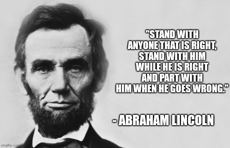 Abraham Lincoln | "STAND WITH ANYONE THAT IS RIGHT, STAND WITH HIM WHILE HE IS RIGHT AND PART WITH HIM WHEN HE GOES WRONG."; - ABRAHAM LINCOLN | image tagged in abraham lincoln | made w/ Imgflip meme maker