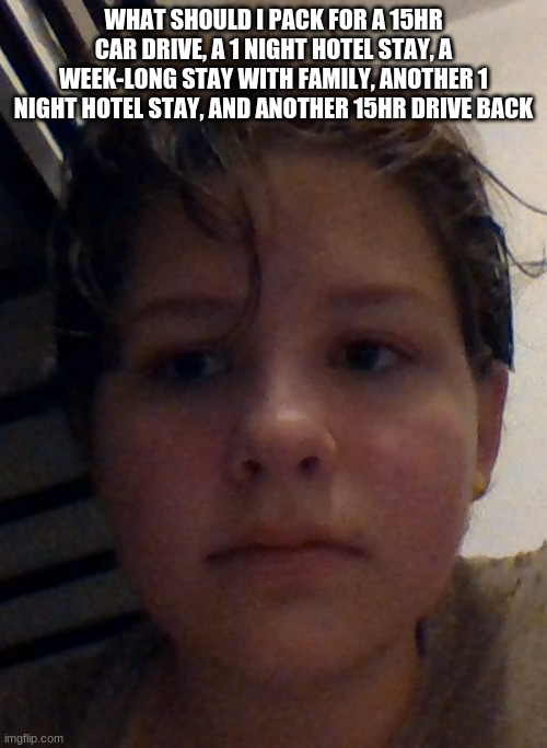 help, i haven't seen my cousins in 5 years, this is gonna be awkward as hell | WHAT SHOULD I PACK FOR A 15HR CAR DRIVE, A 1 NIGHT HOTEL STAY, A WEEK-LONG STAY WITH FAMILY, ANOTHER 1 NIGHT HOTEL STAY, AND ANOTHER 15HR DRIVE BACK | made w/ Imgflip meme maker