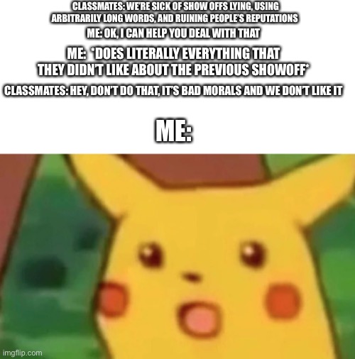 True story. | CLASSMATES: WE’RE SICK OF SHOW OFFS LYING, USING ARBITRARILY LONG WORDS, AND RUINING PEOPLE’S REPUTATIONS; ME: OK, I CAN HELP YOU DEAL WITH THAT; ME:  *DOES LITERALLY EVERYTHING THAT THEY DIDN’T LIKE ABOUT THE PREVIOUS SHOWOFF*; CLASSMATES: HEY, DON’T DO THAT, IT’S BAD MORALS AND WE DON’T LIKE IT; ME: | image tagged in surprised pikachu face meme | made w/ Imgflip meme maker