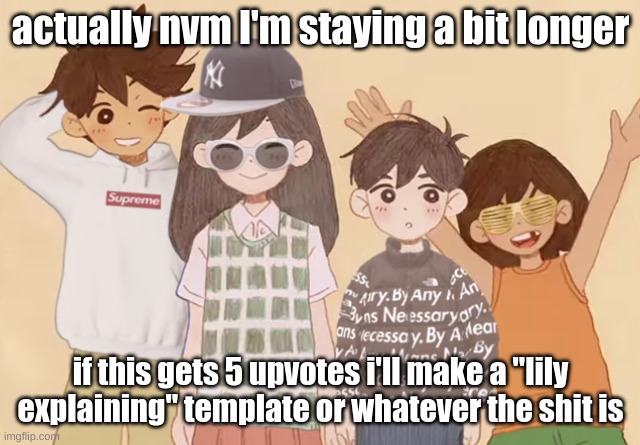 it might have to be on tuesday because of my practice schedules and stuff but I WILL DO IT- | actually nvm I'm staying a bit longer; if this gets 5 upvotes i'll make a "lily explaining" template or whatever the shit is | image tagged in drip | made w/ Imgflip meme maker