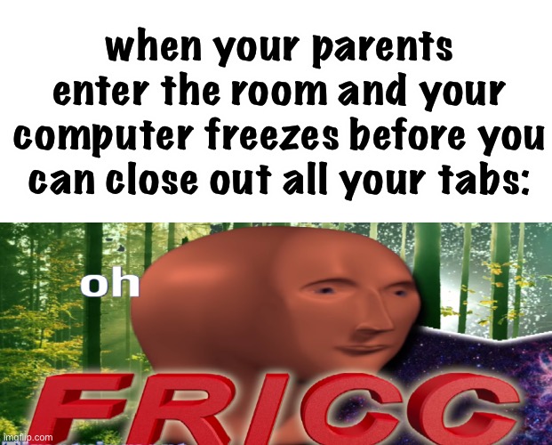 this could also be bad when teachers check on your screen | when your parents enter the room and your computer freezes before you can close out all your tabs: | image tagged in meme man oh fricc,funny,parents,teachers,internet,i hope mom and dad dont find out | made w/ Imgflip meme maker