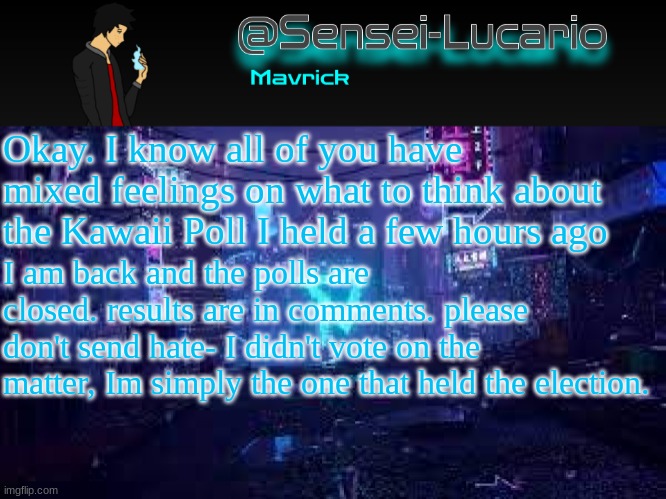 Please read the comments, and do not send hate to anyone that voted against what you did, do not send hate to me, and do not sen | Okay. I know all of you have mixed feelings on what to think about the Kawaii Poll I held a few hours ago; I am back and the polls are closed. results are in comments. please don't send hate- I didn't vote on the matter, Im simply the one that held the election. | image tagged in senei-lucario neo temp | made w/ Imgflip meme maker