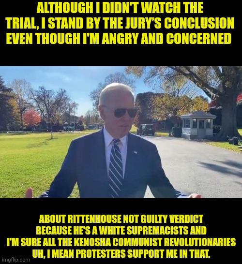 The Great Uniter post pedo | ALTHOUGH I DIDN'T WATCH THE TRIAL, I STAND BY THE JURY’S CONCLUSION EVEN THOUGH I'M ANGRY AND CONCERNED; ABOUT RITTENHOUSE NOT GUILTY VERDICT BECAUSE HE'S A WHITE SUPREMACISTS AND I'M SURE ALL THE KENOSHA COMMUNIST REVOLUTIONARIES UH, I MEAN PROTESTERS SUPPORT ME IN THAT. | image tagged in joe biden,pedo,court | made w/ Imgflip meme maker