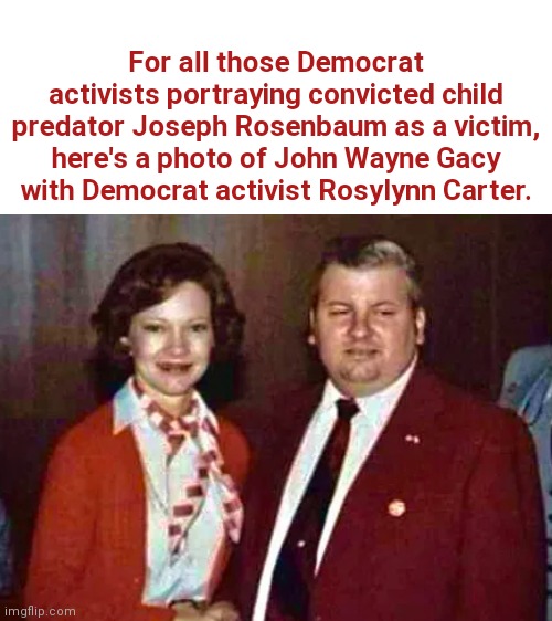 The more things change, the more they stay the same | For all those Democrat activists portraying convicted child predator Joseph Rosenbaum as a victim, here's a photo of John Wayne Gacy with Democrat activist Rosylynn Carter. | image tagged in joseph rosenbaum,john wayne gacy,sexual predator,child molester,liberal tears,crying democrats | made w/ Imgflip meme maker