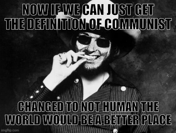 Hank Strangmeme Jr | NOW IF WE CAN JUST GET THE DEFINITION OF COMMUNIST CHANGED TO NOT HUMAN THE WORLD WOULD BE A BETTER PLACE | image tagged in hank strangmeme jr | made w/ Imgflip meme maker