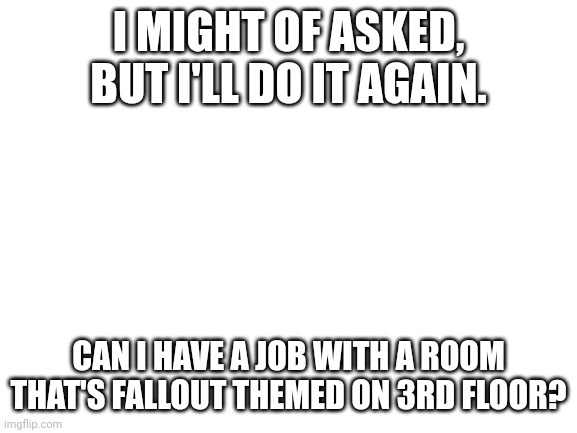 Blank White Template | I MIGHT OF ASKED, BUT I'LL DO IT AGAIN. CAN I HAVE A JOB WITH A ROOM THAT'S FALLOUT THEMED ON 3RD FLOOR? | image tagged in blank white template | made w/ Imgflip meme maker
