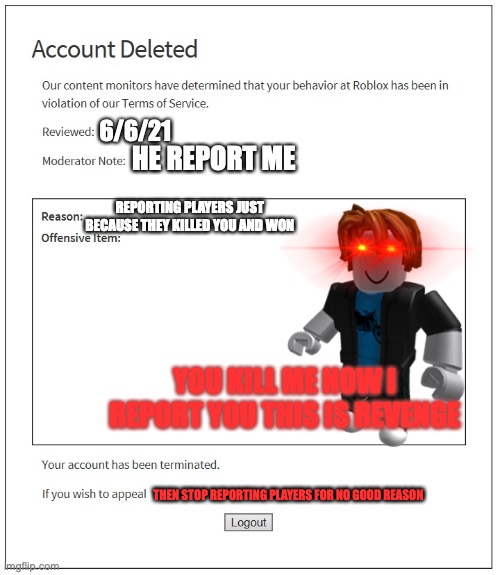 THIS IS WHAT KIDS DO | 6/6/21; HE REPORT ME; REPORTING PLAYERS JUST BECAUSE THEY KILLED YOU AND WON; YOU KILL ME NOW I REPORT YOU THIS IS REVENGE; THEN STOP REPORTING PLAYERS FOR NO GOOD REASON | image tagged in banned from roblox,roblox,roblox meme | made w/ Imgflip meme maker