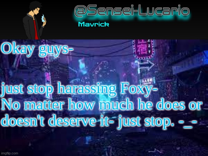 but foxy- if you go to war with Him- Im not siding with you- or anyone- so look somewhere else for an Army | Okay guys-; just stop harassing Foxy- No matter how much he does or doesn't deserve it- just stop. -_- | image tagged in senei-lucario neo temp | made w/ Imgflip meme maker