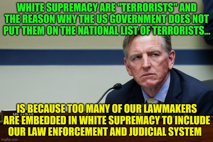 Representative Gosar | WHITE SUPREMACY ARE "TERRORISTS" AND THE REASON WHY THE US GOVERNMENT DOES NOT PUT THEM ON THE NATIONAL LIST OF TERRORISTS... IS BECAUSE TOO MANY OF OUR LAWMAKERS ARE EMBEDDED IN WHITE SUPREMACY TO INCLUDE   OUR LAW ENFORCEMENT AND JUDICIAL SYSTEM | image tagged in representative gosar | made w/ Imgflip meme maker