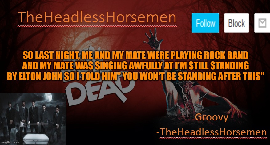 TheHeadlesshorsem template v4 | SO LAST NIGHT, ME AND MY MATE WERE PLAYING ROCK BAND AND MY MATE WAS SINGING AWFULLY AT I'M STILL STANDING BY ELTON JOHN SO I TOLD HIM'' YOU WON'T BE STANDING AFTER THIS'' | image tagged in theheadlesshorsem template v4 | made w/ Imgflip meme maker