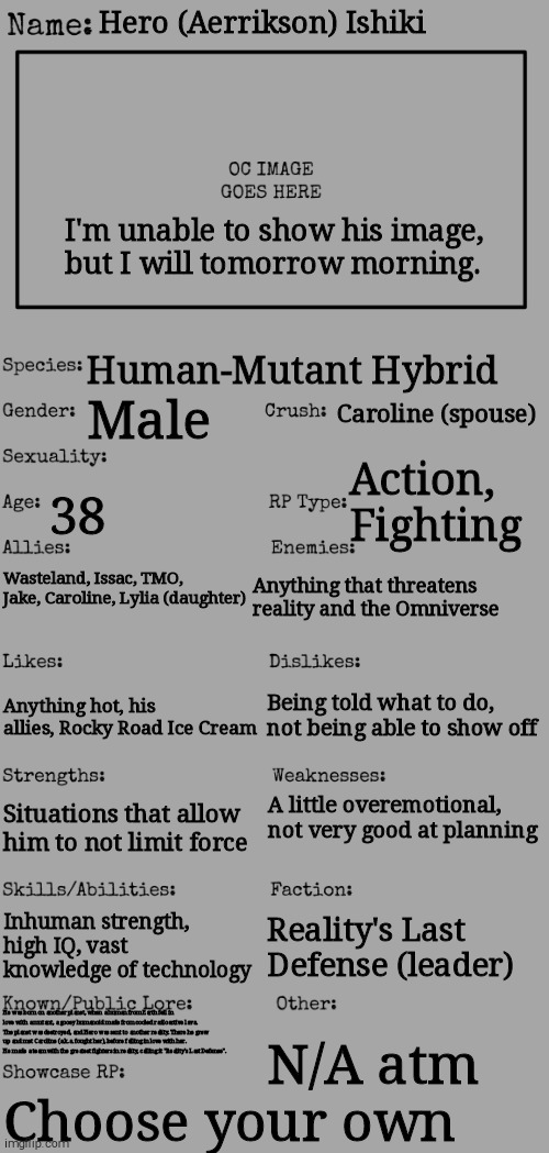 Lore is in the comments, since it's too small on the image | Hero (Aerrikson) Ishiki; I'm unable to show his image, but I will tomorrow morning. Human-Mutant Hybrid; Caroline (spouse); Male; Action, Fighting; 38; Anything that threatens reality and the Omniverse; Wasteland, Issac, TMO, Jake, Caroline, Lylia (daughter); Being told what to do, not being able to show off; Anything hot, his allies, Rocky Road Ice Cream; A little overemotional, not very good at planning; Situations that allow him to not limit force; Inhuman strength, high IQ, vast knowledge of technology; Reality's Last Defense (leader); He was born on another planet, when a human from Earth fell in love with a mutant, a gooey humanoid made from cooled radioactive lava. The planet was destroyed, and Hero was sent to another reality. There he grew up and met Caroline (a.k.a. fought her), before falling in love with her. He made a team with the greatest fighters in reality, calling it "Reality's Last Defense". N/A atm; Choose your own | image tagged in new oc showcase for rp stream | made w/ Imgflip meme maker