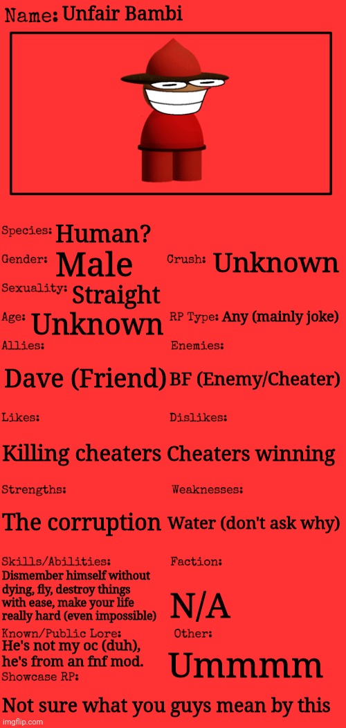 YOU CHEATER! | Unfair Bambi; Human? Unknown; Male; Straight; Any (mainly joke); Unknown; Dave (Friend); BF (Enemy/Cheater); Cheaters winning; Killing cheaters; The corruption; Water (don't ask why); Dismember himself without dying, fly, destroy things with ease, make your life really hard (even impossible); N/A; He's not my oc (duh), he's from an fnf mod. Ummmm; Not sure what you guys mean by this | image tagged in new oc showcase for rp stream | made w/ Imgflip meme maker