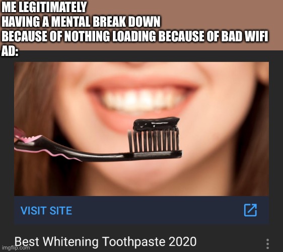 Black toothpaste whitening 2020 | ME LEGITIMATELY HAVING A MENTAL BREAK DOWN BECAUSE OF NOTHING LOADING BECAUSE OF BAD WIFI
AD: | made w/ Imgflip meme maker