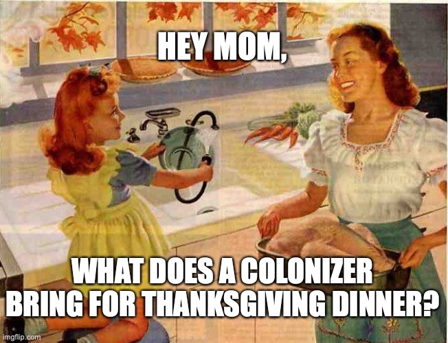 Colonizer Thanksgiving | HEY MOM, WHAT DOES A COLONIZER BRING FOR THANKSGIVING DINNER? | image tagged in vintage thanksgiving mom and daughter,colonialism,indigenous,native americans | made w/ Imgflip meme maker