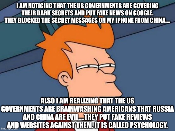 Reverse Psychology | I AM NOTICING THAT THE US GOVERNMENTS ARE COVERING THEIR DARK SECRETS AND PUT FAKE NEWS ON GOOGLE. THEY BLOCKED THE SECRET MESSAGES ON MY IPHONE FROM CHINA.... ALSO I AM REALIZING THAT THE US GOVERNMENTS ARE BRAINWASHING AMERICANS THAT RUSSIA AND CHINA ARE EVIL....THEY PUT FAKE REVIEWS AND WEBSITES AGAINST THEM. IT IS CALLED PSYCHOLOGY. | image tagged in memes,futurama fry,china,russia,us government | made w/ Imgflip meme maker