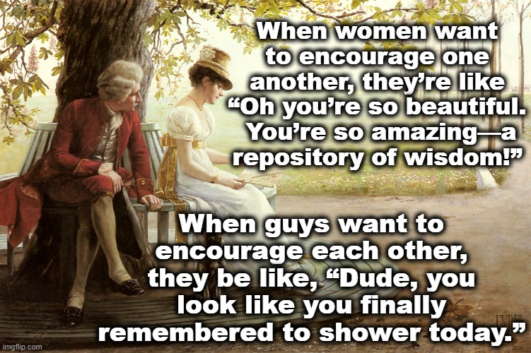 Differences between men and women |  When women want to encourage one another, they’re like “Oh you’re so beautiful.  You’re so amazing—a repository of wisdom!”; When guys want to encourage each other, they be like, “Dude, you look like you finally remembered to shower today.” | image tagged in men,battle of the sexes,feminism,culture,hormones | made w/ Imgflip meme maker