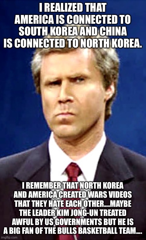 Will Ferrell | I REALIZED THAT AMERICA IS CONNECTED TO SOUTH KOREA AND CHINA IS CONNECTED TO NORTH KOREA. I REMEMBER THAT NORTH KOREA AND AMERICA CREATED WARS VIDEOS THAT THEY HATE EACH OTHER....MAYBE THE LEADER KIM JONG-UN TREATED AWFUL BY US GOVERNMENTS BUT HE IS A BIG FAN OF THE BULLS BASKETBALL TEAM.... | image tagged in will ferrell,north korea,south korea,china,kim jong un,bulls | made w/ Imgflip meme maker