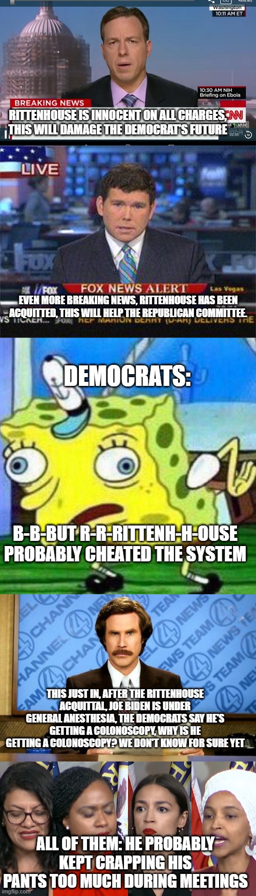 Joe Biden and the Rats are S-W-E-A-T-I-N-G! |  RITTENHOUSE IS INNOCENT ON ALL CHARGES, THIS WILL DAMAGE THE DEMOCRAT'S FUTURE; EVEN MORE BREAKING NEWS, RITTENHOUSE HAS BEEN ACQUITTED, THIS WILL HELP THE REPUBLICAN COMMITTEE. DEMOCRATS:; B-B-BUT R-R-RITTENH-H-OUSE PROBABLY CHEATED THE SYSTEM; THIS JUST IN, AFTER THE RITTENHOUSE ACQUITTAL, JOE BIDEN IS UNDER GENERAL ANESTHESIA, THE DEMOCRATS SAY HE'S GETTING A COLONOSCOPY, WHY IS HE GETTING A COLONOSCOPY? WE DON'T KNOW FOR SURE YET; ALL OF THEM: HE PROBABLY KEPT CRAPPING HIS PANTS TOO MUCH DURING MEETINGS | image tagged in cnn breaking news template,fox news alert,triggerpaul,breaking news,aoc squad,memes | made w/ Imgflip meme maker