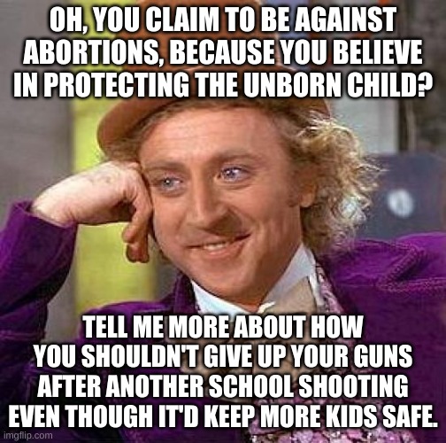 Let's see them try and talk their way out of this one. | OH, YOU CLAIM TO BE AGAINST ABORTIONS, BECAUSE YOU BELIEVE IN PROTECTING THE UNBORN CHILD? TELL ME MORE ABOUT HOW YOU SHOULDN'T GIVE UP YOUR GUNS AFTER ANOTHER SCHOOL SHOOTING EVEN THOUGH IT'D KEEP MORE KIDS SAFE. | image tagged in memes,creepy condescending wonka,conservative hypocrisy,conservative logic | made w/ Imgflip meme maker