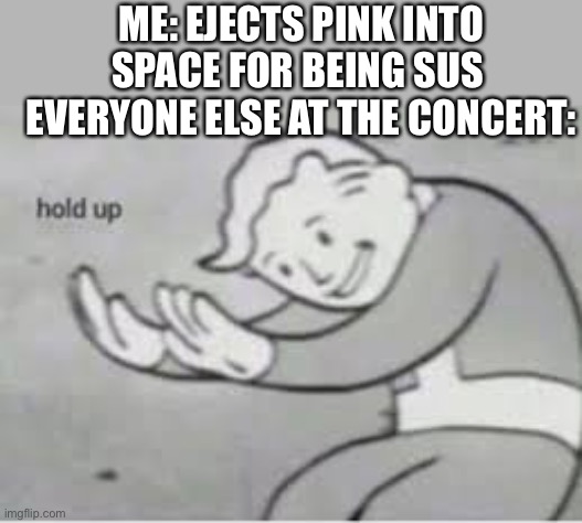 Hol up | ME: EJECTS PINK INTO SPACE FOR BEING SUS 
EVERYONE ELSE AT THE CONCERT: | image tagged in hol up | made w/ Imgflip meme maker