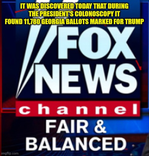 Fox News fair & balanced | IT WAS DISCOVERED TODAY THAT DURING THE PRESIDENT'S COLONOSCOPY IT FOUND 11,780 GEORGIA BALLOTS MARKED FOR TRUMP | image tagged in fox news fair balanced | made w/ Imgflip meme maker