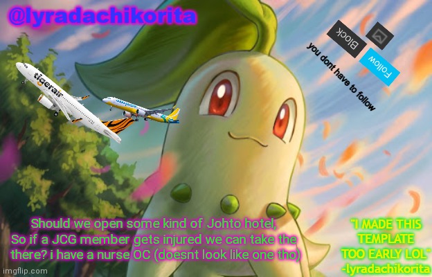 @= (owner note: we have medical wings and our helicopters are fast so they can get to land fast) | Should we open some kind of Johto hotel, So if a JCG member gets injured we can take the  there? i have a nurse OC (doesnt look like one tho) | image tagged in lyradachikorita's 3rd announcement template made too early | made w/ Imgflip meme maker