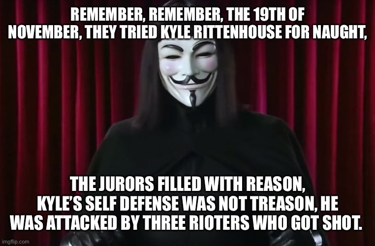 Rittenhouse not guilty! | REMEMBER, REMEMBER, THE 19TH OF NOVEMBER, THEY TRIED KYLE RITTENHOUSE FOR NAUGHT, THE JURORS FILLED WITH REASON, KYLE’S SELF DEFENSE WAS NOT TREASON, HE WAS ATTACKED BY THREE RIOTERS WHO GOT SHOT. | image tagged in memes,kyle rittenhouse,kenosha,not guilty,gun rights,self defense is not a crime | made w/ Imgflip meme maker