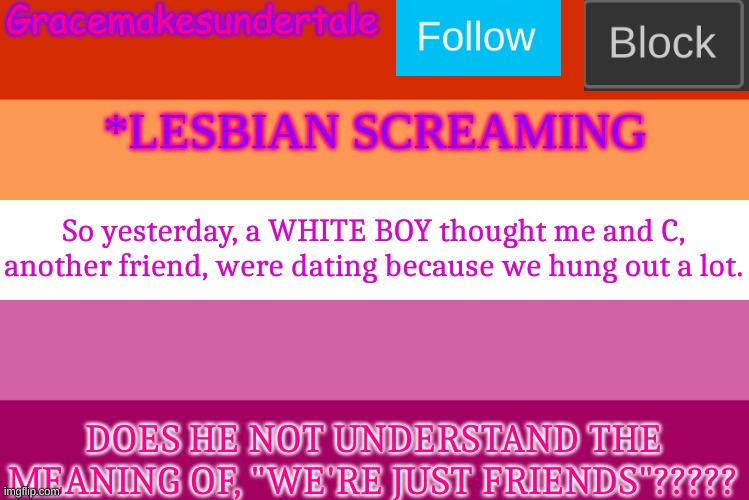 *SCREAMS* | So yesterday, a WHITE BOY thought me and C, another friend, were dating because we hung out a lot. DOES HE NOT UNDERSTAND THE MEANING OF, "WE'RE JUST FRIENDS"????? | image tagged in lgbt template | made w/ Imgflip meme maker