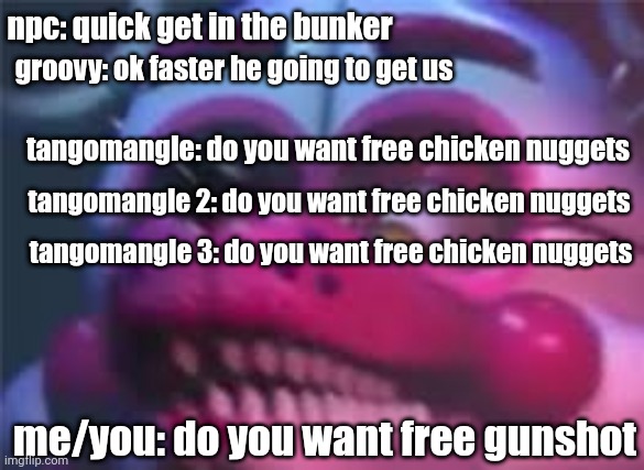 Fnaf | groovy: ok faster he going to get us; npc: quick get in the bunker; tangomangle: do you want free chicken nuggets; tangomangle 2: do you want free chicken nuggets; tangomangle 3: do you want free chicken nuggets; me/you: do you want free gunshot | image tagged in fnaf | made w/ Imgflip meme maker