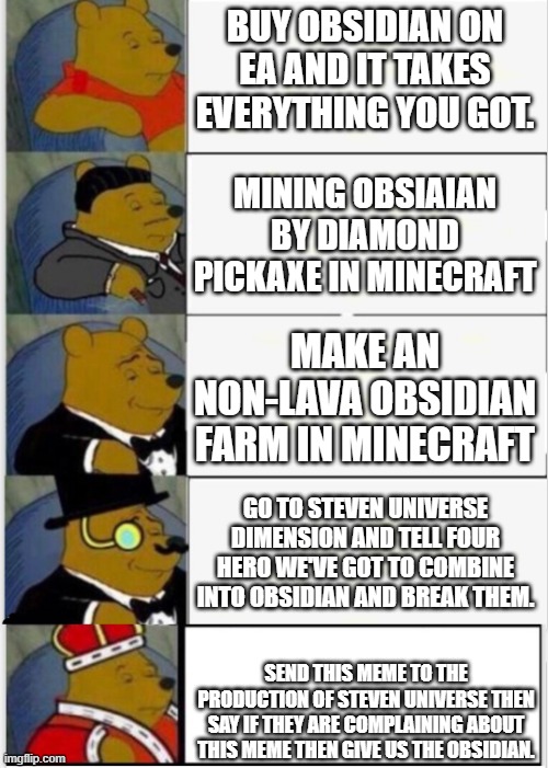 how to get free obsidians | BUY OBSIDIAN ON EA AND IT TAKES EVERYTHING YOU GOT. MINING OBSIAIAN BY DIAMOND PICKAXE IN MINECRAFT; MAKE AN NON-LAVA OBSIDIAN FARM IN MINECRAFT; GO TO STEVEN UNIVERSE DIMENSION AND TELL FOUR HERO WE'VE GOT TO COMBINE INTO OBSIDIAN AND BREAK THEM. SEND THIS MEME TO THE PRODUCTION OF STEVEN UNIVERSE THEN SAY IF THEY ARE COMPLAINING ABOUT THIS MEME THEN GIVE US THE OBSIDIAN. | image tagged in whinnie the pooh fancy 5 | made w/ Imgflip meme maker