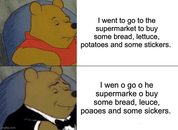 When that tiktok says no pronouncing the T in english | I went to go to the supermarket to buy some bread, lettuce, potatoes and some stickers. I wen o go o he supermarke o buy some bread, leuce, poaoes and some sickers. | image tagged in memes,tuxedo winnie the pooh | made w/ Imgflip meme maker