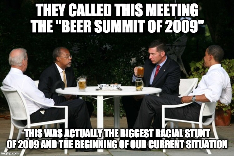 racial stunt - rohb/rupe | THEY CALLED THIS MEETING THE "BEER SUMMIT OF 2009"; THIS WAS ACTUALLY THE BIGGEST RACIAL STUNT OF 2009 AND THE BEGINNING OF OUR CURRENT SITUATION | image tagged in beer summit,racist,obama,biden | made w/ Imgflip meme maker