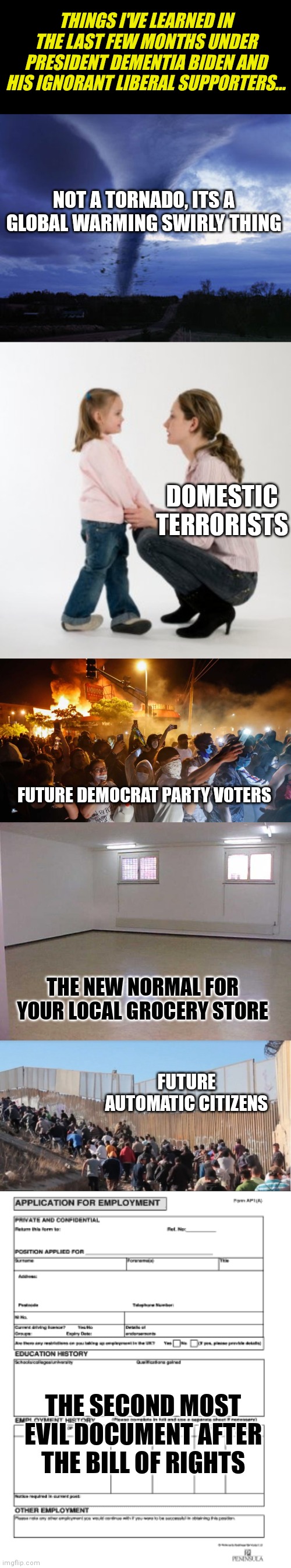Democrats....the embodiment of letting the patients run the insane asylum... | THINGS I'VE LEARNED IN THE LAST FEW MONTHS UNDER PRESIDENT DEMENTIA BIDEN AND HIS IGNORANT LIBERAL SUPPORTERS... NOT A TORNADO, ITS A GLOBAL WARMING SWIRLY THING; DOMESTIC TERRORISTS; FUTURE DEMOCRAT PARTY VOTERS; THE NEW NORMAL FOR YOUR LOCAL GROCERY STORE; FUTURE AUTOMATIC CITIZENS; THE SECOND MOST EVIL DOCUMENT AFTER THE BILL OF RIGHTS | image tagged in tornado,illegal immigrants,joe biden,failure,insanity,democrats | made w/ Imgflip meme maker
