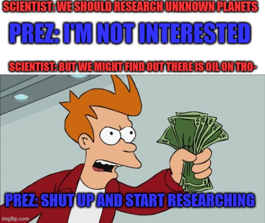 Does someone said OIL??! | SCIENTIST: WE SHOULD RESEARCH UNKNOWN PLANETS; PREZ: I'M NOT INTERESTED; SCIENTIST: BUT WE MIGHT FIND OUT THERE IS OIL ON THO-; PREZ: SHUT UP AND START RESEARCHING | image tagged in memes,shut up and take my money fry,funny | made w/ Imgflip meme maker