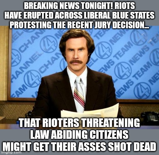 If Democrats lose rioting as a political tool....what's next? They might have to think of good policies! We can't have that!! | BREAKING NEWS TONIGHT! RIOTS HAVE ERUPTED ACROSS LIBERAL BLUE STATES PROTESTING THE RECENT JURY DECISION... THAT RIOTERS THREATENING LAW ABIDING CITIZENS MIGHT GET THEIR ASSES SHOT DEAD | image tagged in breaking news,riots,liberal logic,stupid people,manipulation | made w/ Imgflip meme maker