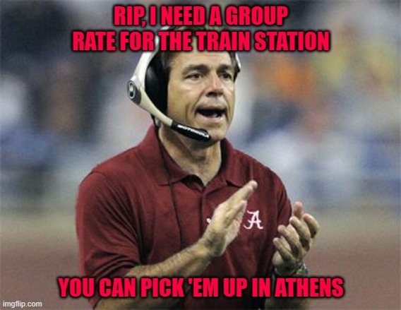 Saban making the call | RIP, I NEED A GROUP RATE FOR THE TRAIN STATION; YOU CAN PICK 'EM UP IN ATHENS | image tagged in nick saban | made w/ Imgflip meme maker