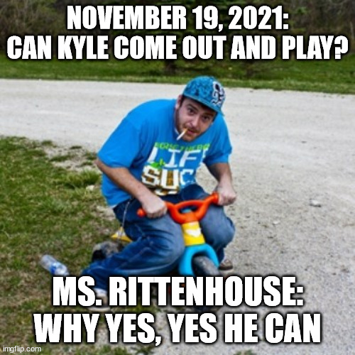 Can Kyle Come Out and Play | NOVEMBER 19, 2021:
CAN KYLE COME OUT AND PLAY? MS. RITTENHOUSE: WHY YES, YES HE CAN | image tagged in big wheel come out and play | made w/ Imgflip meme maker
