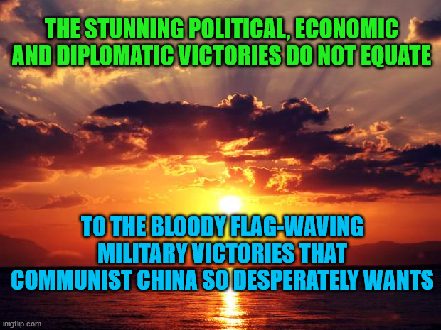 Sunset | THE STUNNING POLITICAL, ECONOMIC AND DIPLOMATIC VICTORIES DO NOT EQUATE; TO THE BLOODY FLAG-WAVING MILITARY VICTORIES THAT COMMUNIST CHINA SO DESPERATELY WANTS | image tagged in sunset | made w/ Imgflip meme maker