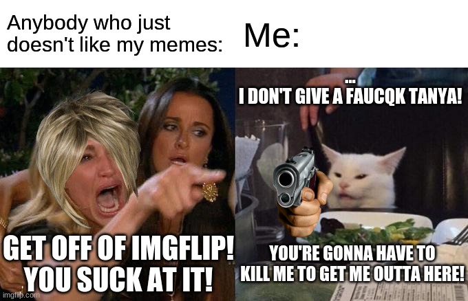 Woman Yelling At Cat | Anybody who just doesn't like my memes:; Me:; ...
I DON'T GIVE A FAUCQK TANYA! YOU'RE GONNA HAVE TO KILL ME TO GET ME OUTTA HERE! GET OFF OF IMGFLIP!
YOU SUCK AT IT! | image tagged in memes,woman yelling at cat | made w/ Imgflip meme maker