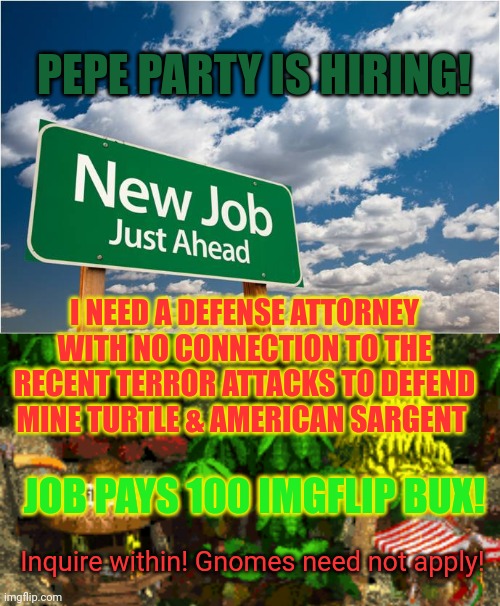 Pepe party is hiring | PEPE PARTY IS HIRING! I NEED A DEFENSE ATTORNEY WITH NO CONNECTION TO THE RECENT TERROR ATTACKS TO DEFEND MINE TURTLE & AMERICAN SARGENT; JOB PAYS 100 IMGFLIP BUX! Inquire within! Gnomes need not apply! | image tagged in new job miss you,pepe party announcement,attorney general,jobs,money | made w/ Imgflip meme maker