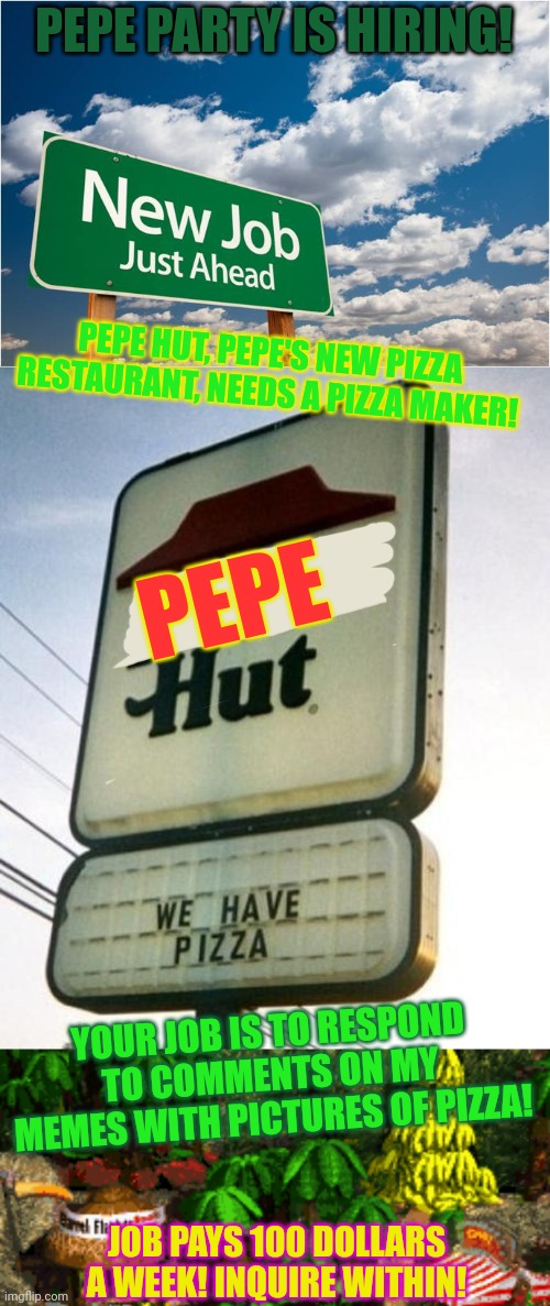 New job | PEPE PARTY IS HIRING! PEPE HUT, PEPE'S NEW PIZZA RESTAURANT, NEEDS A PIZZA MAKER! PEPE; YOUR JOB IS TO RESPOND TO COMMENTS ON MY MEMES WITH PICTURES OF PIZZA! JOB PAYS 100 DOLLARS A WEEK! INQUIRE WITHIN! | image tagged in new job miss you,obvious pizza hut,pepe party announcement,pizza time,new job | made w/ Imgflip meme maker
