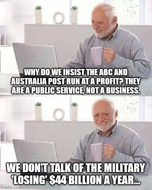 Hide the Pain Harold Meme | WHY DO WE INSIST THE ABC AND AUSTRALIA POST RUN AT A PROFIT? THEY ARE A PUBLIC SERVICE, NOT A BUSINESS. WE DON'T TALK OF THE MILITARY 'LOSING' $44 BILLION A YEAR... | image tagged in memes,hide the pain harold | made w/ Imgflip meme maker