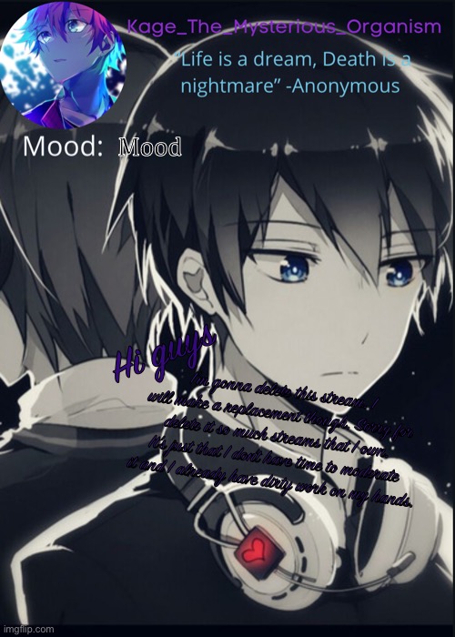 Kage_the_mysterious_organism announcement template | Mood; Hi guys; I’m gonna delete this stream. I will make a replacement though. Sorry for delete it so much streams that I own. It’s just that I don’t have time to moderate it and I already have dirty work on my hands. | image tagged in kage_the_mysterious_organism announcement template | made w/ Imgflip meme maker
