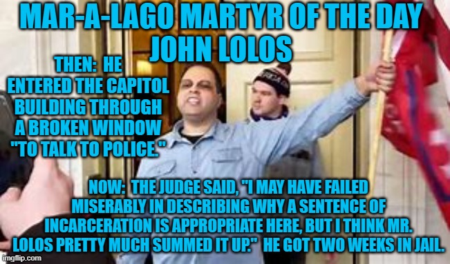 He lectured the judge for 20-minutes on how he election was stolen. | MAR-A-LAGO MARTYR OF THE DAY
JOHN LOLOS; THEN:  HE ENTERED THE CAPITOL BUILDING THROUGH A BROKEN WINDOW "TO TALK TO POLICE."; NOW:  THE JUDGE SAID, "I MAY HAVE FAILED MISERABLY IN DESCRIBING WHY A SENTENCE OF INCARCERATION IS APPROPRIATE HERE, BUT I THINK MR. LOLOS PRETTY MUCH SUMMED IT UP."  HE GOT TWO WEEKS IN JAIL. | image tagged in politics | made w/ Imgflip meme maker