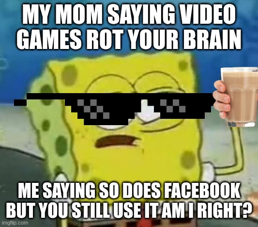 Releatable Memes Be Like | MY MOM SAYING VIDEO GAMES ROT YOUR BRAIN; ME SAYING SO DOES FACEBOOK BUT YOU STILL USE IT AM I RIGHT? | image tagged in memes,i'll have you know spongebob | made w/ Imgflip meme maker