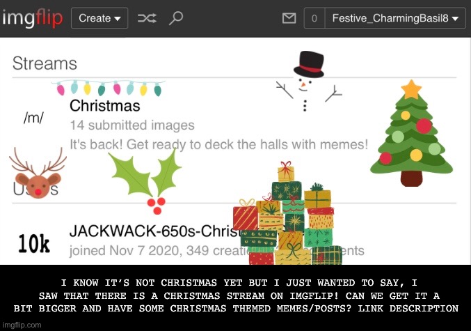 I didn’t make the stream and I’m not moderator. I just saw it and thought it was cool! | I KNOW IT’S NOT CHRISTMAS YET BUT I JUST WANTED TO SAY, I SAW THAT THERE IS A CHRISTMAS STREAM ON IMGFLIP! CAN WE GET IT A BIT BIGGER AND HAVE SOME CHRISTMAS THEMED MEMES/POSTS? LINK DESCRIPTION | image tagged in stream,christmas,enjoy,have a good day,can we get it a bit bigger | made w/ Imgflip meme maker