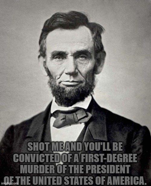Abraham Lincoln | SHOT ME AND YOU'LL BE CONVICTED OF A FIRST-DEGREE MURDER OF THE PRESIDENT OF THE UNITED STATES OF AMERICA. | image tagged in abraham lincoln | made w/ Imgflip meme maker
