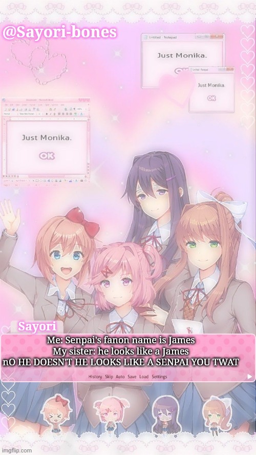 Sayori's DDLC temp | Me: Senpai's fanon name is James
My sister: he looks like a James
nO HE DOESN'T HE LOOKS LIKE A SENPAI YOU TWAT | image tagged in sayori's ddlc temp | made w/ Imgflip meme maker