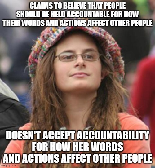 When You Believe That Everyone Else Is Accountable To You, Rather Than That We're All Accountable To One Another | CLAIMS TO BELIEVE THAT PEOPLE SHOULD BE HELD ACCOUNTABLE FOR HOW THEIR WORDS AND ACTIONS AFFECT OTHER PEOPLE; DOESN'T ACCEPT ACCOUNTABILITY FOR HOW HER WORDS AND ACTIONS AFFECT OTHER PEOPLE | image tagged in college liberal small,accountability,justice,law,social justice,equality | made w/ Imgflip meme maker